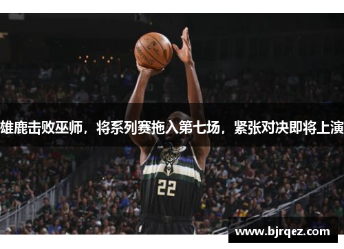 雄鹿击败巫师，将系列赛拖入第七场，紧张对决即将上演